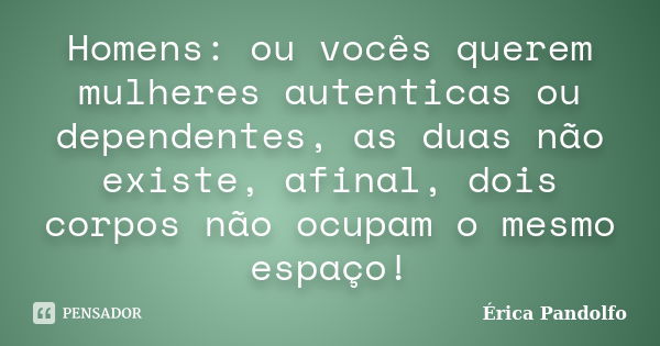 Homens: ou vocês querem mulheres autenticas ou dependentes, as duas não existe, afinal, dois corpos não ocupam o mesmo espaço!... Frase de Érica Pandolfo.