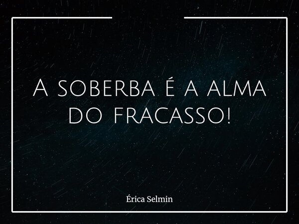 A soberba é a alma do fracasso!... Frase de Érica Selmin.