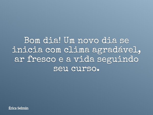 Bom dia! Um novo dia se inicia com clima agradável, ar fresco e a vida seguindo seu curso.... Frase de Érica Selmin.