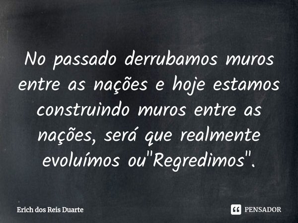⁠No passado derrubamos muros entre as nações e hoje estamos construindo muros entre as nações, será que realmente evoluímos ou "Regredimos".... Frase de Erich Dos Reis Duarte.