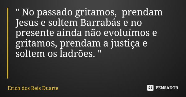 " No passado gritamos, prendam Jesus e soltem Barrabás e no presente ainda não evoluímos e gritamos, prendam a justiça e soltem os ladrões. "... Frase de Erich dos Reis Duarte.