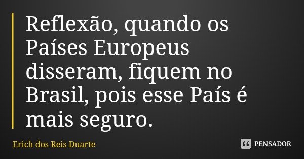 Reflexão, quando os Países Europeus disseram, fiquem no Brasil, pois esse País é mais seguro.... Frase de Erich dos Reis Duarte.