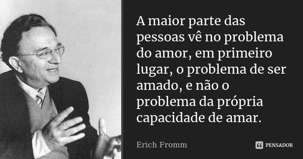A maior parte das pessoas vê no problema do amor, em primeiro lugar, o problema de ser amado, e não o problema da própria capacidade de amar.... Frase de Erich Fromm.