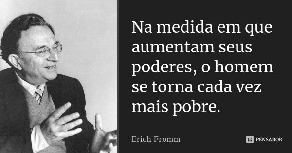 Na medida em que aumentam seus poderes, o homem se torna cada vez mais pobre.... Frase de Erich Fromm.