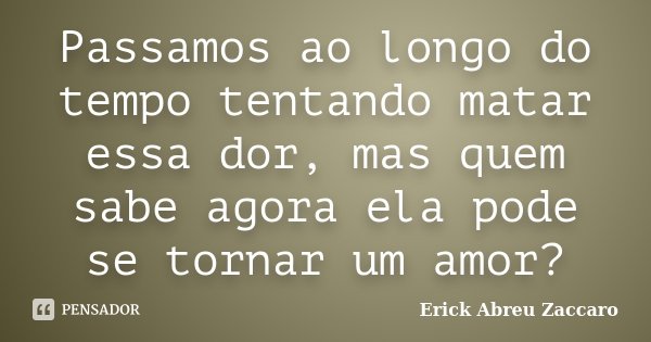 Passamos ao longo do tempo tentando matar essa dor, mas quem sabe agora ela pode se tornar um amor?... Frase de Erick Abreu Zaccaro.