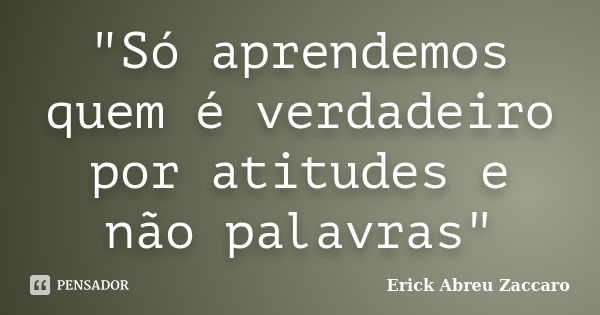 "Só aprendemos quem é verdadeiro por atitudes e não palavras"... Frase de Erick Abreu Zaccaro.