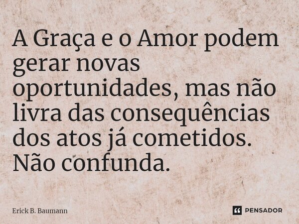 ⁠A Graça e o Amor podem gerar novas oportunidades, mas não livra das consequências dos atos já cometidos. Não confunda.... Frase de Erick B. Baumann.