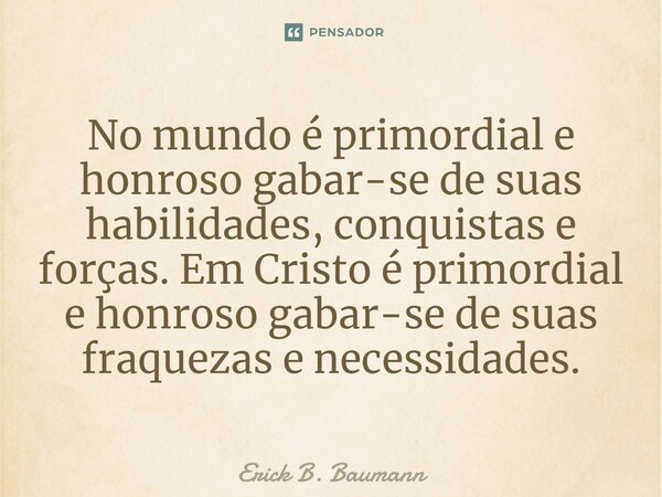 ⁠No mundo é primordial e honroso gabar-se de suas habilidades, conquistas e forças. Em Cristo é primordial e honroso gabar-se de suas fraquezas e necessidades.... Frase de Erick B. Baumann.