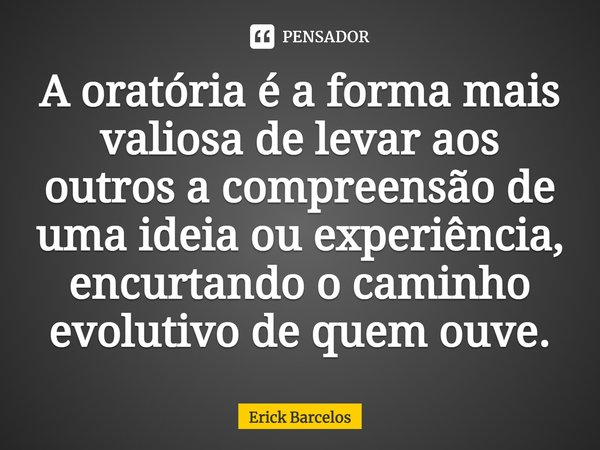 ⁠A oratória é a forma mais valiosa de levar aos outros a compreensão de uma ideia ou experiência, encurtando o caminho evolutivo de quem ouve.... Frase de Erick Barcelos.