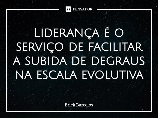 ⁠Liderança é o serviço de facilitar a subida de degraus na escala evolutiva... Frase de Erick Barcelos.