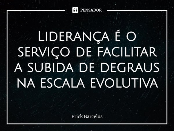 ⁠Liderança é o serviço de facilitar a subida de degraus na escala evolutiva... Frase de Erick Barcelos.