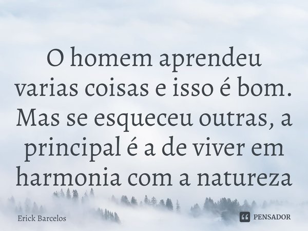 O homem aprendeu varias coisas e isso é bom. Mas se esqueceu outras, a principal é a de viver em harmonia com a natureza... Frase de Erick Barcelos.