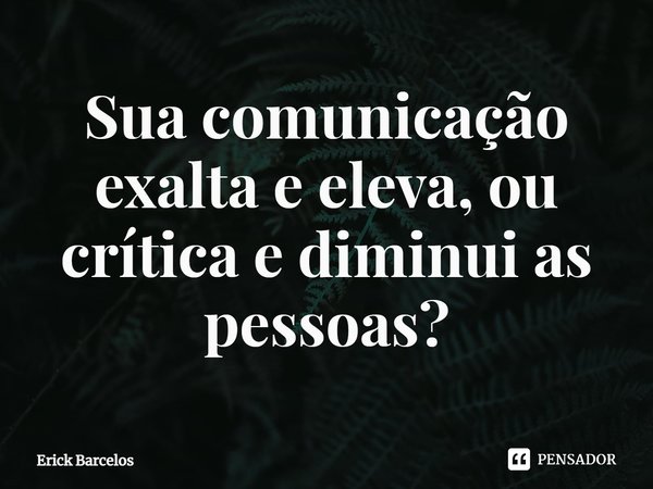 ⁠Sua comunicação exalta e eleva, ou crítica e diminui as pessoas?... Frase de Erick Barcelos.