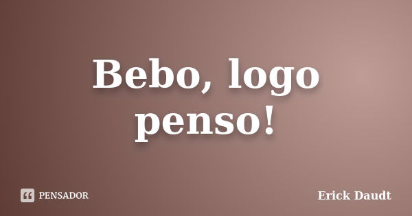 Bebo, logo penso!... Frase de Erick Daudt.