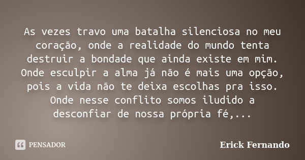 As vezes travo uma batalha silenciosa no meu coração, onde a realidade do mundo tenta destruir a bondade que ainda existe em mim. Onde esculpir a alma já não é ... Frase de Erick Fernando.