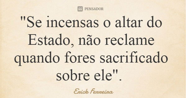 "Se incensas o altar do Estado, não reclame quando fores sacrificado sobre ele".... Frase de Erick Ferreira.