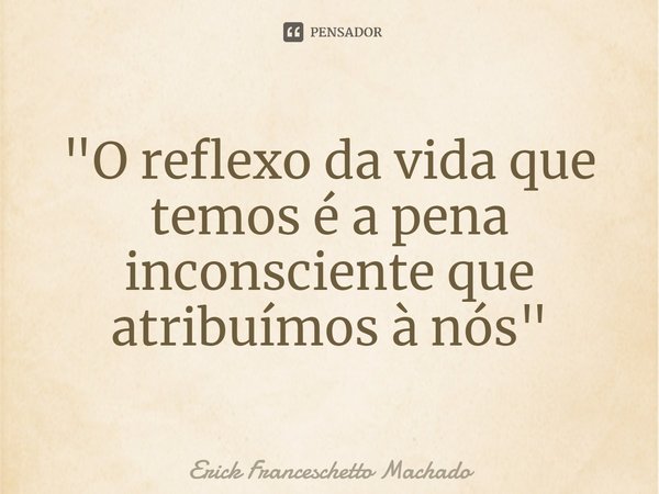 "O reflexo da vida que temos é a pena inconsciente que atribuímos à nós"... Frase de Erick Franceschetto Machado.