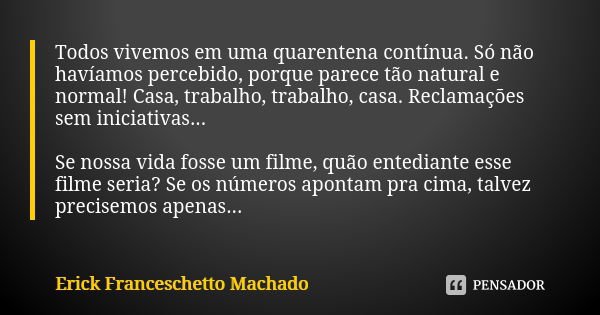 Todos vivemos em uma quarentena contínua. Só não havíamos percebido, porque parece tão natural e normal! Casa, trabalho, trabalho, casa. Reclamações sem iniciat... Frase de Erick Franceschetto Machado.