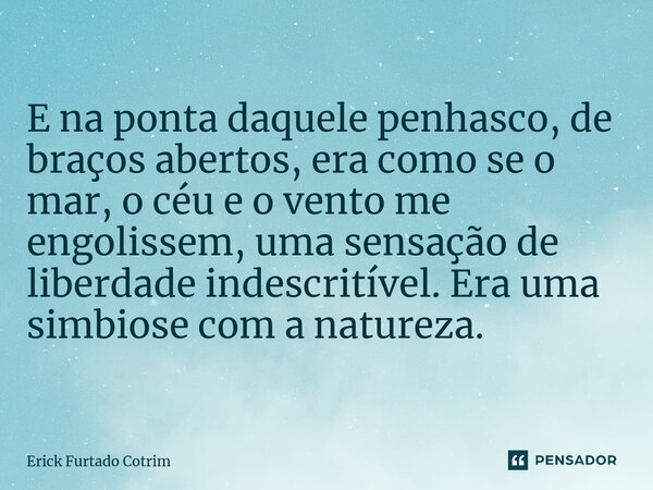 ⁠E na ponta daquele penhasco, de braços abertos, era como se o mar, o céu e o vento me engolissem, uma sensação de liberdade indescritível. Era uma simbiose com... Frase de Erick Furtado Cotrim.