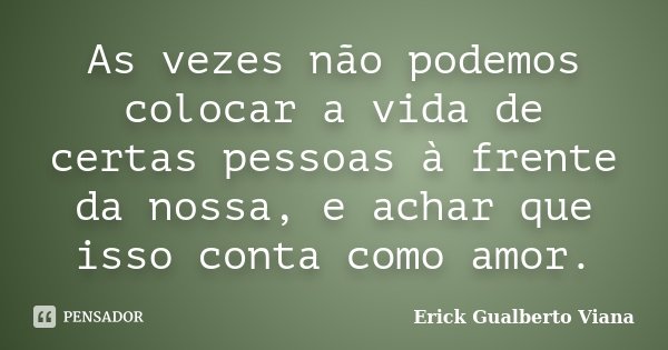 As vezes não podemos colocar a vida de certas pessoas à frente da nossa, e achar que isso conta como amor.... Frase de Erick Gualberto Viana.