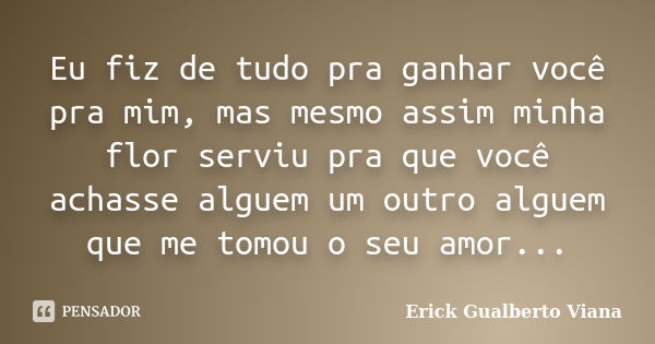 Eu fiz de tudo pra ganhar você pra mim, mas mesmo assim minha flor serviu pra que você achasse alguem um outro alguem que me tomou o seu amor...... Frase de Erick Gualberto Viana.