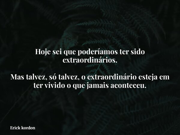 Hoje sei que poderíamos ter sido extraordinários. Mas talvez, só talvez, o extraordinário esteja em ter vivido o que jamais aconteceu.... Frase de Erick kordon.