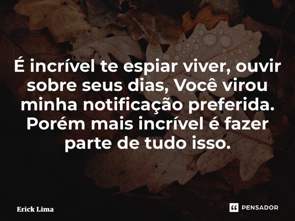 É incrível te espiar viver, ouvir sobre seus dias, Você virou minha notificação preferida. Porém mais incrível é fazer parte de tudo isso.... Frase de Erick Lima.