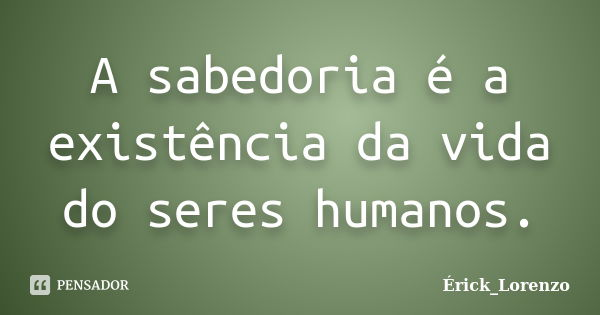 A sabedoria é a existência da vida do seres humanos.... Frase de Erick_Lorenzo.