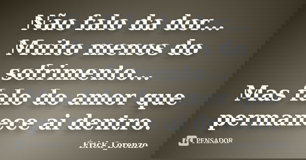 Não falo da dor... Muito menos do sofrimento... Mas falo do amor que permanece ai dentro.... Frase de Erick_Lorenzo.