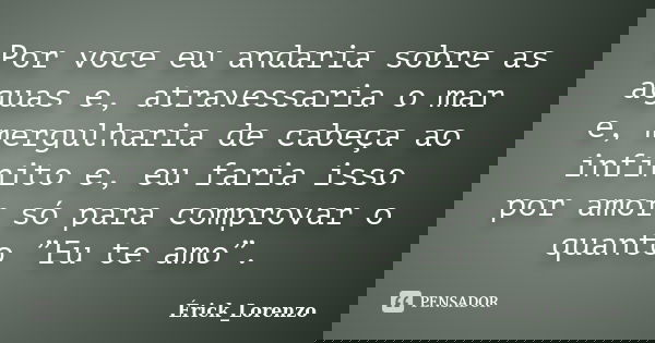 Por voce eu andaria sobre as aguas e, atravessaria o mar e, mergulharia de cabeça ao infinito e, eu faria isso por amor só para comprovar o quanto ”Eu te amo”.... Frase de Érick_Lorenzo.