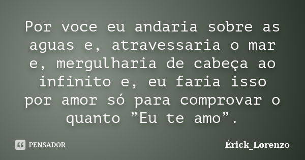 Por voce eu andaria sobre as aguas e, atravessaria o mar e, mergulharia de cabeça ao infinito e, eu faria isso por amor só para comprovar o quanto ”Eu te amo”.... Frase de Érick_Lorenzo.