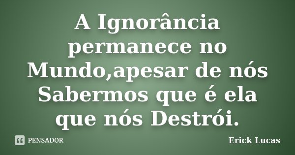 A Ignorância permanece no Mundo,apesar de nós Sabermos que é ela que nós Destrói.... Frase de Erick Lucas.