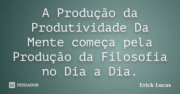 A Produção da Produtividade Da Mente começa pela Produção da Filosofia no Dia a Dia.... Frase de Erick Lucas.