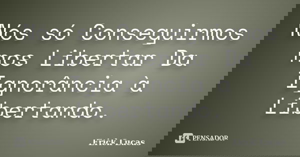 Nós só Conseguirmos nos Libertar Da Ignorância à Libertando.... Frase de Erick Lucas.