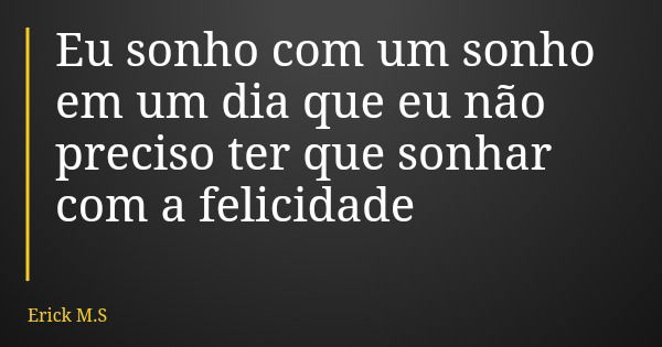 Eu sonho com um sonho em um dia que eu não preciso ter que sonhar com a felicidade... Frase de Erick M.S.