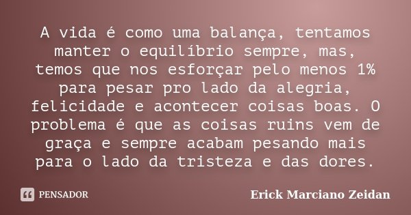 A vida é como uma balança, tentamos manter o equilíbrio sempre, mas, temos que nos esforçar pelo menos 1% para pesar pro lado da alegria, felicidade e acontecer... Frase de Erick Marciano Zeidan.