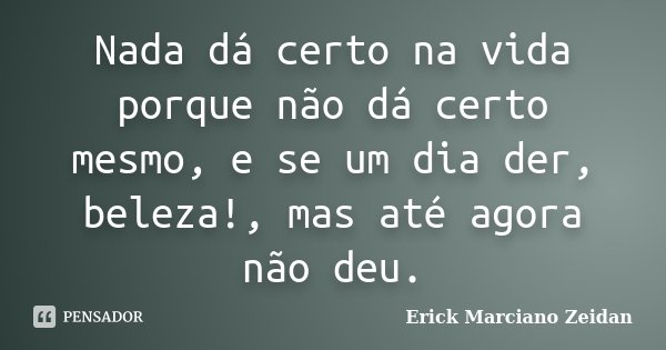 Nada dá certo na vida porque não dá certo mesmo, e se um dia der, beleza!, mas até agora não deu.... Frase de Erick Marciano Zeidan.