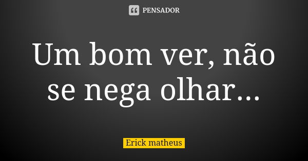 Um bom ver, não se nega olhar...... Frase de Erick Matheus.