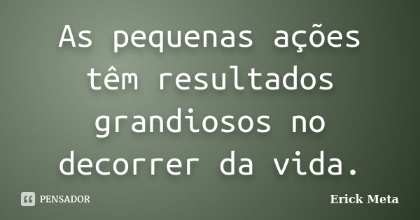 As pequenas ações têm resultados grandiosos no decorrer da vida.... Frase de Erick Meta.