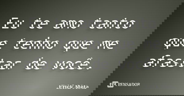Eu te amo tanto que tenho que me afastar de você.... Frase de Erick Meta.