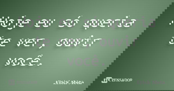 Hoje eu só queria te ver, ouvir você.... Frase de Erick Meta.