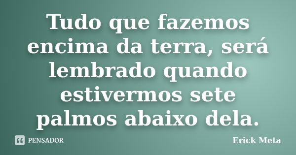 Tudo que fazemos encima da terra, será lembrado quando estivermos sete palmos abaixo dela.... Frase de Erick Meta.