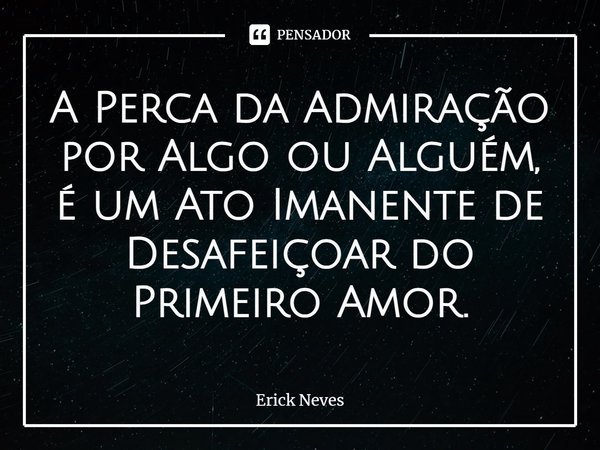 ⁠A Perca da Admiração por Algo ou Alguém, é um Ato Imanente de Desafeiçoar do Primeiro Amor.... Frase de Erick Neves.