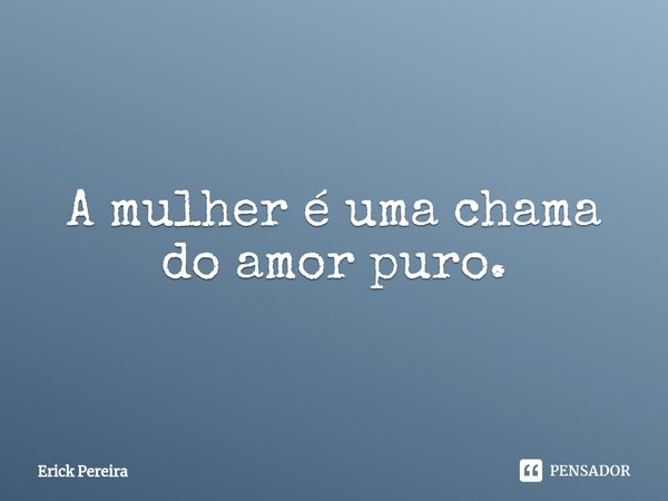 ⁠A mulher é uma chama do amor puro.... Frase de Erick Pereira.