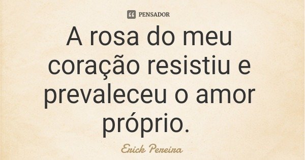 A rosa do meu coração resistiu e prevaleceu o amor próprio.... Frase de Erick Pereira.