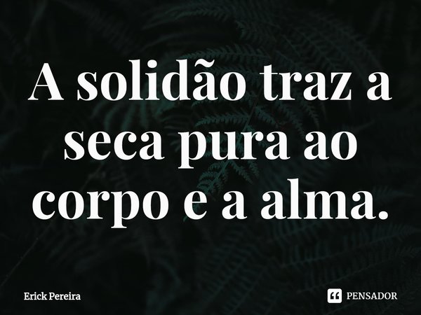 ⁠A solidão traz a seca pura ao corpo e a alma.... Frase de Erick Pereira.