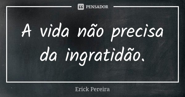 A vida não precisa da ingratidão.... Frase de Erick Pereira.