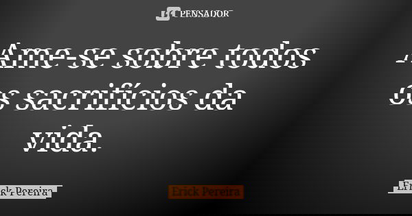 Ame-se sobre todos os sacrifícios da vida.... Frase de Erick Pereira.