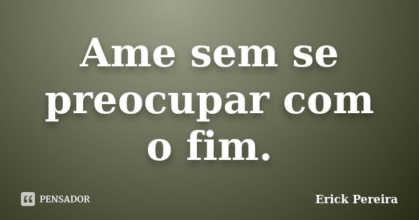 Ame sem se preocupar com o fim.... Frase de Erick Pereira.