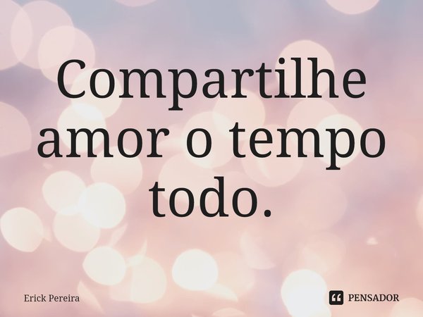 ⁠Compartilhe amor o tempo todo.... Frase de Erick Pereira.